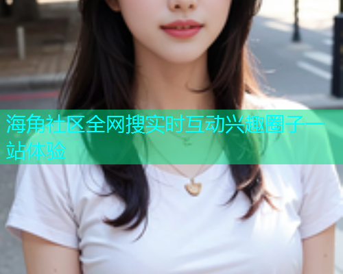 海角社区全网搜实时互动兴趣圈子一站体验