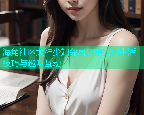 海角社区大神少妇邻居分享实用生活技巧与趣味互动