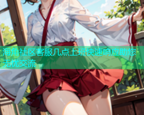 海角社区客服几点上班快速响应助您无忧交流