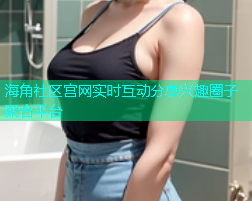 海角社区宫网实时互动分享兴趣圈子聚合平台